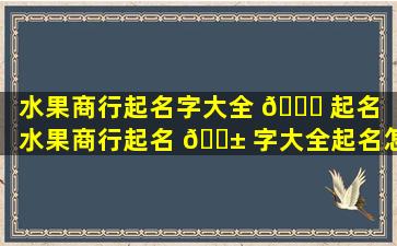 水果商行起名字大全 🐒 起名（水果商行起名 🐱 字大全起名怎么起）